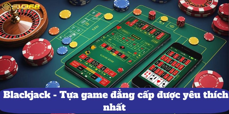 Blackjack - Tựa game đẳng cấp được yêu thích nhất 